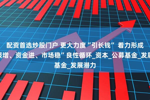 配资首选炒股门户 更大力度“引长钱” 着力形成“回报增、资金进、市场稳”良性循环_资本_公募基金_发展潜力