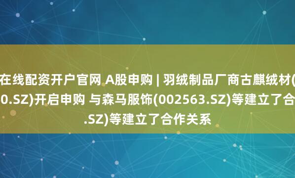 在线配资开户官网 A股申购 | 羽绒制品厂商古麒绒材(001390.SZ)开启申购 与森马服饰(002563.SZ)等建立了合作关系