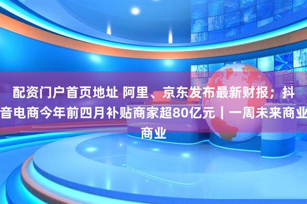 配资门户首页地址 阿里、京东发布最新财报；抖音电商今年前四月补贴商家超80亿元｜一周未来商业