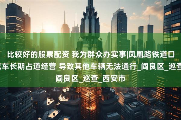 比较好的股票配资 我为群众办实事|凤凰路铁道口夜市小吃车长期占道经营 导致其他车辆无法通行_阎良区_巡查_西安市