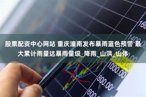股票配资中心网站 重庆潼南发布暴雨蓝色预警 最大累计雨量达暴雨量级_降雨_山洪_山体