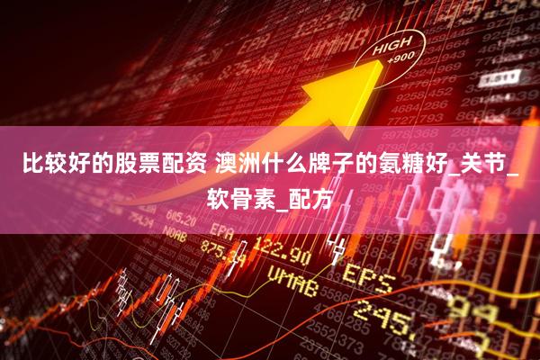 比较好的股票配资 澳洲什么牌子的氨糖好_关节_软骨素_配方