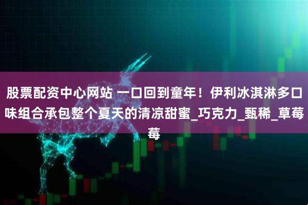 股票配资中心网站 一口回到童年！伊利冰淇淋多口味组合承包整个夏天的清凉甜蜜_巧克力_甄稀_草莓