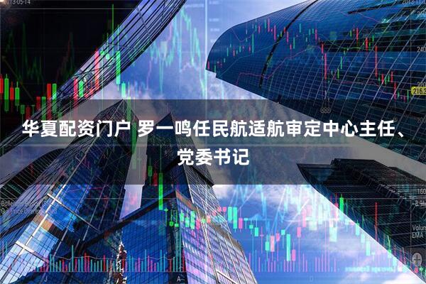 华夏配资门户 罗一鸣任民航适航审定中心主任、党委书记