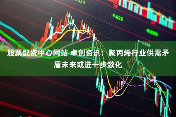 股票配资中心网站 卓创资讯：聚丙烯行业供需矛盾未来或进一步激化