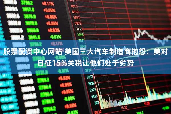 股票配资中心网站 美国三大汽车制造商抱怨：美对日征15%关税让他们处于劣势