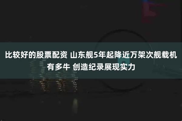 比较好的股票配资 山东舰5年起降近万架次舰载机有多牛 创造纪录展现实力