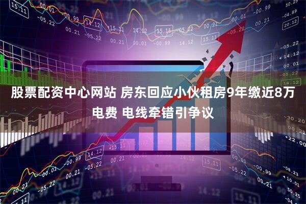 股票配资中心网站 房东回应小伙租房9年缴近8万电费 电线牵错引争议