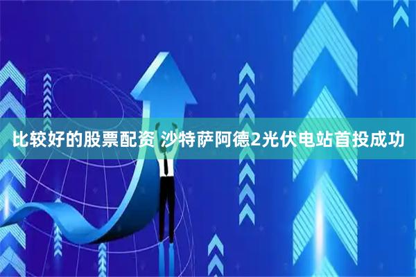 比较好的股票配资 沙特萨阿德2光伏电站首投成功