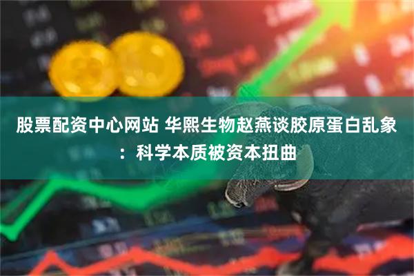 股票配资中心网站 华熙生物赵燕谈胶原蛋白乱象：科学本质被资本扭曲