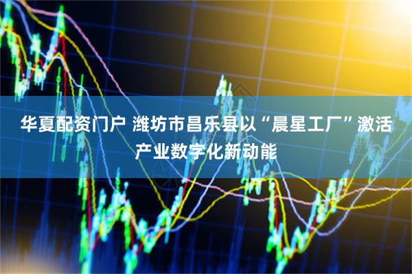 华夏配资门户 潍坊市昌乐县以“晨星工厂”激活产业数字化新动能
