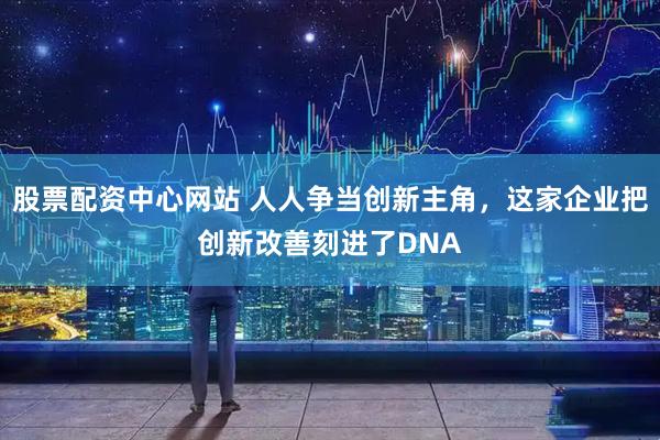 股票配资中心网站 人人争当创新主角，这家企业把创新改善刻进了DNA