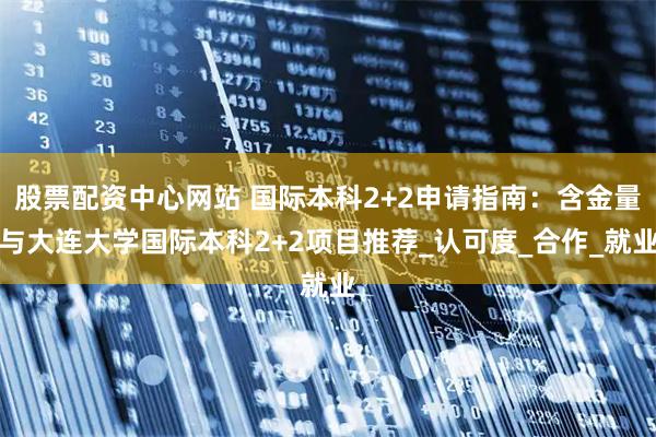 股票配资中心网站 国际本科2+2申请指南：含金量与大连大学国际本科2+2项目推荐_认可度_合作_就业