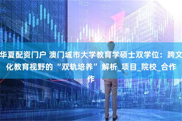 华夏配资门户 澳门城市大学教育学硕士双学位：跨文化教育视野的 “双轨培养” 解析_项目_院校_合作