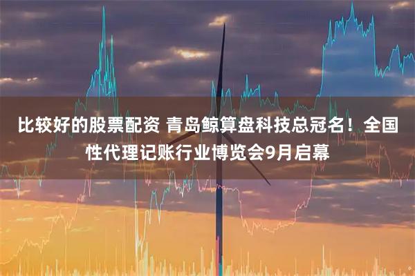 比较好的股票配资 青岛鲸算盘科技总冠名！全国性代理记账行业博览会9月启幕