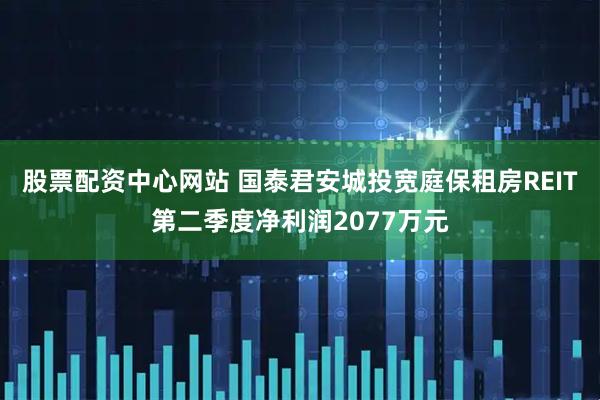 股票配资中心网站 国泰君安城投宽庭保租房REIT第二季度净利润2077万元