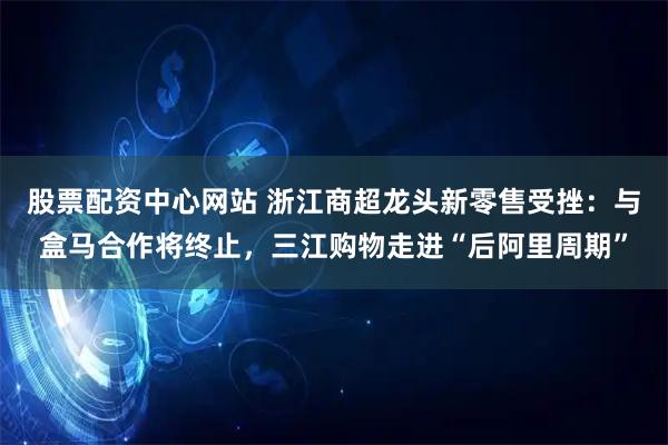 股票配资中心网站 浙江商超龙头新零售受挫：与盒马合作将终止，三江购物走进“后阿里周期”