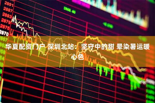 华夏配资门户 深圳北站：坚守中的甜 晕染暑运暖心色