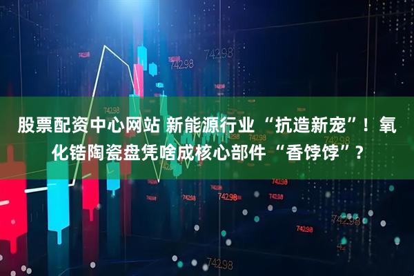 股票配资中心网站 新能源行业 “抗造新宠”！氧化锆陶瓷盘凭啥成核心部件 “香饽饽”？