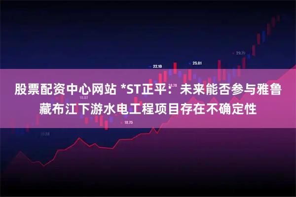 股票配资中心网站 *ST正平：未来能否参与雅鲁藏布江下游水电工程项目存在不确定性
