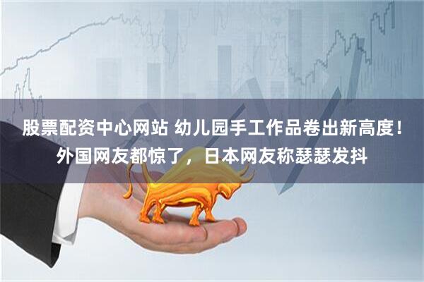 股票配资中心网站 幼儿园手工作品卷出新高度！外国网友都惊了，日本网友称瑟瑟发抖