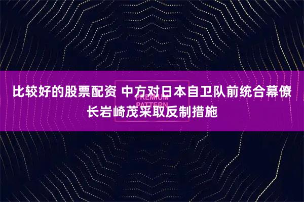 比较好的股票配资 中方对日本自卫队前统合幕僚长岩崎茂采取反制措施