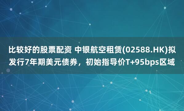 比较好的股票配资 中银航空租赁(02588.HK)拟发行7年期美元债券，初始指导价T+95bps区域