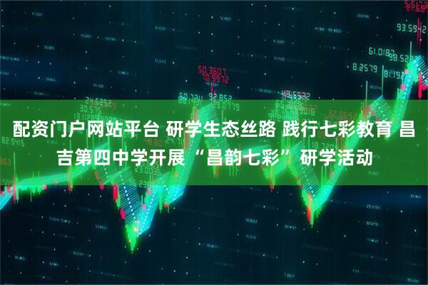 配资门户网站平台 研学生态丝路 践行七彩教育 昌吉第四中学开展 “昌韵七彩” 研学活动