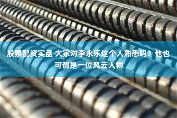 股票配资实盘 大家对李永乐这个人熟悉吗？他也可谓是一位风云人物