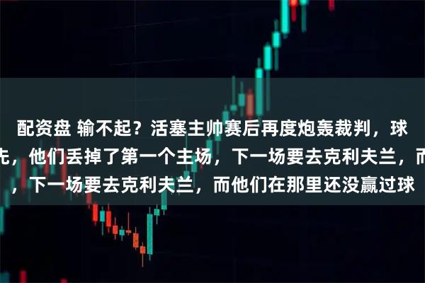 配资盘 输不起？活塞主帅赛后再度炮轰裁判，球迷怒斥：奥萨尔犯规在先，他们丢掉了第一个主场，下一场要去克利夫兰，而他们在那里还没赢过球