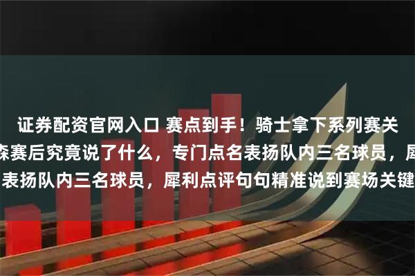 证券配资官网入口 赛点到手！骑士拿下系列赛关键赛点后，主帅阿特金森赛后究竟说了什么，专门点名表扬队内三名球员，犀利点评句句精准说到赛场关键点上