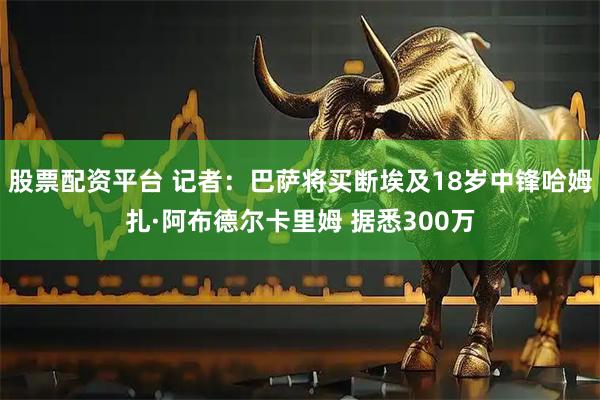 股票配资平台 记者：巴萨将买断埃及18岁中锋哈姆扎·阿布德尔卡里姆 据悉300万