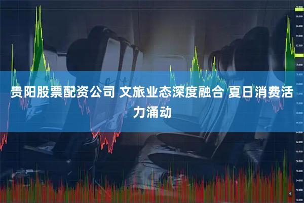 贵阳股票配资公司 文旅业态深度融合 夏日消费活力涌动