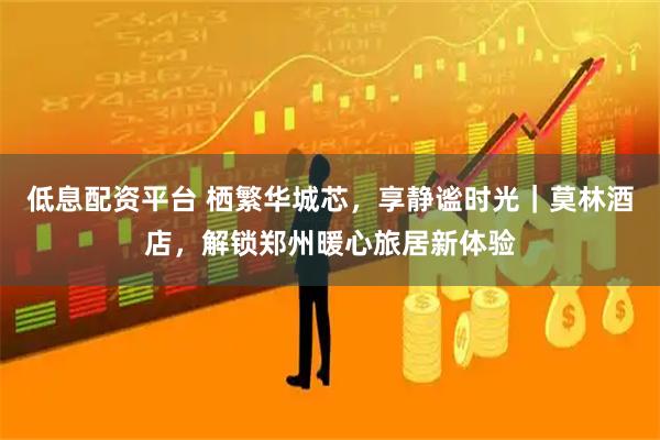 低息配资平台 栖繁华城芯，享静谧时光｜莫林酒店，解锁郑州暖心旅居新体验