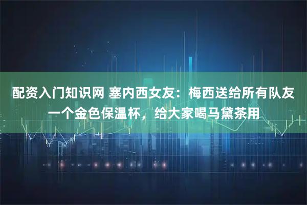 配资入门知识网 塞内西女友：梅西送给所有队友一个金色保温杯，给大家喝马黛茶用