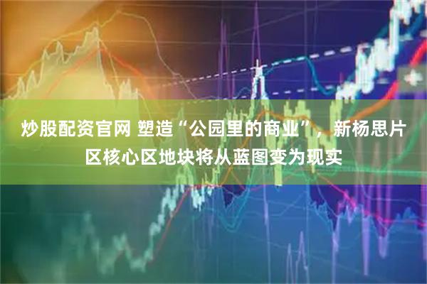 炒股配资官网 塑造“公园里的商业”，新杨思片区核心区地块将从蓝图变为现实