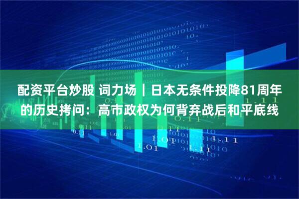 配资平台炒股 词力场｜日本无条件投降81周年的历史拷问：高市政权为何背弃战后和平底线