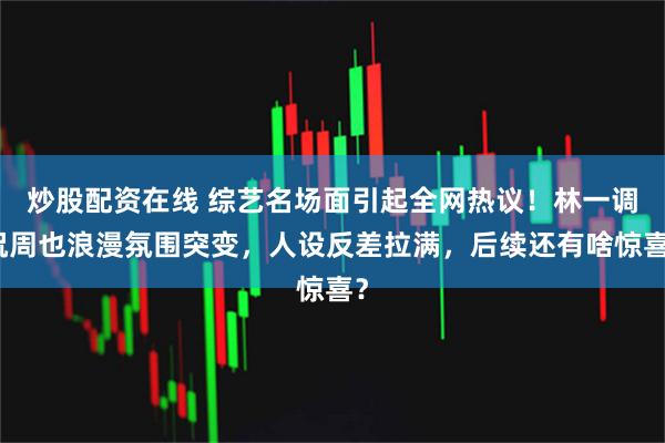 炒股配资在线 综艺名场面引起全网热议！林一调侃周也浪漫氛围突变，人设反差拉满，后续还有啥惊喜？