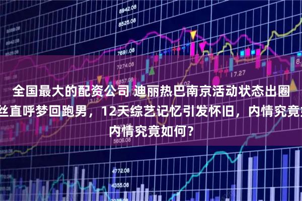 全国最大的配资公司 迪丽热巴南京活动状态出圈！粉丝直呼梦回跑男，12天综艺记忆引发怀旧，内情究竟如何？