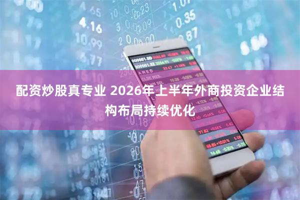 配资炒股真专业 2026年上半年外商投资企业结构布局持续优化
