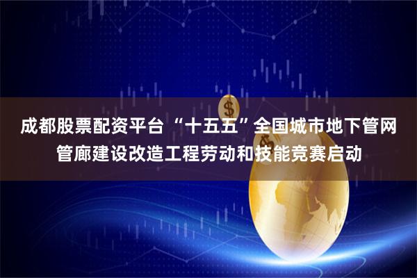 成都股票配资平台 “十五五”全国城市地下管网管廊建设改造工程劳动和技能竞赛启动