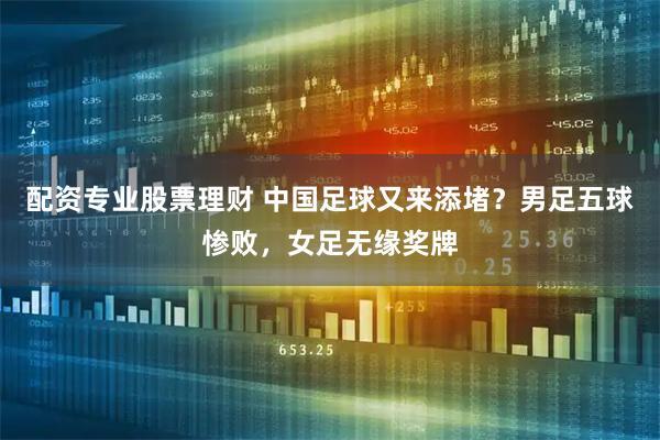 配资专业股票理财 中国足球又来添堵？男足五球惨败，女足无缘奖牌