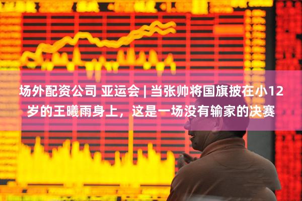 场外配资公司 亚运会 | 当张帅将国旗披在小12岁的王曦雨身上，这是一场没有输家的决赛