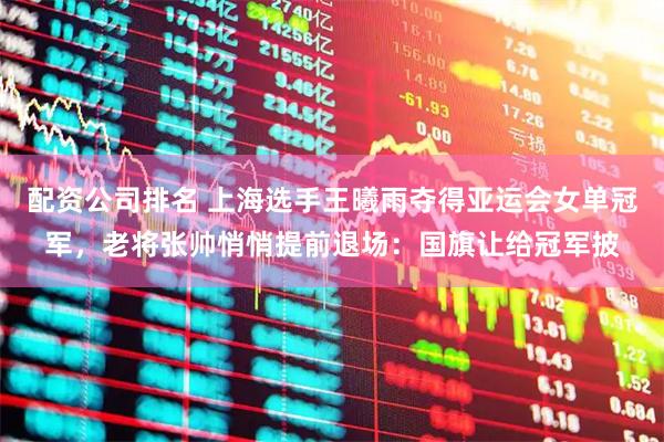 配资公司排名 上海选手王曦雨夺得亚运会女单冠军，老将张帅悄悄提前退场：国旗让给冠军披